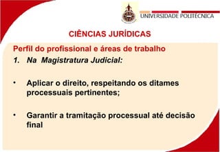 CIÊNCIAS JURÍDICAS
Perfil do profissional e áreas de trabalho
1. Na Magistratura Judicial:
• Aplicar o direito, respeitando os ditames
processuais pertinentes;
• Garantir a tramitação processual até decisão
final
 