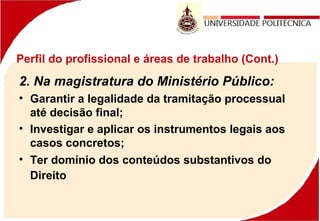 Perfil do profissional e áreas de trabalho (Cont.)
2. Na magistratura do Ministério Público:
• Garantir a legalidade da tramitação processual
até decisão final;
• Investigar e aplicar os instrumentos legais aos
casos concretos;
• Ter domínio dos conteúdos substantivos do
Direito 
 