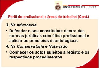 Perfil do profissional e áreas de trabalho (Cont.)
3. Na advocacia
• Defender o seu constituinte dentro das
normas jurídicas com ética profissional e
aplicar os princípios deontológicos
4. Na Conservatória e Notariado
• Conhecer os actos sujeitos a registo e os
respectivos procedimentos
 