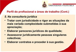 Perfil do profissional e áreas de trabalho (Cont.)
5. Na consultoria jurídica
• Tratar com jurisdicidade e rigor as situações da
mais variada complexidade submetidas à sua
apreciação;
• Elaborar pareceres jurídicos de qualidade;
• Assessorar juridicamente pessoas singulares
colectivas;
• Elaborar contratos e proceder à sua gestão.
 