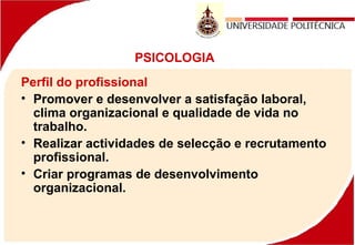 PSICOLOGIA
Perfil do profissional
• Promover e desenvolver a satisfação laboral,
clima organizacional e qualidade de vida no
trabalho.
• Realizar actividades de selecção e recrutamento
profissional.
• Criar programas de desenvolvimento
organizacional.
 