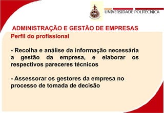 ADMINISTRAÇÃO E GESTÃO DE EMPRESAS
Perfil do profissional
- Recolha e análise da informação necessária
a gestão da empresa, e elaborar os
respectivos pareceres técnicos
- Assessorar os gestores da empresa no
processo de tomada de decisão
 