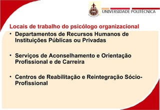 Locais de trabalho do psicólogo organizacional
• Departamentos de Recursos Humanos de
Instituições Públicas ou Privadas
• Serviços de Aconselhamento e Orientação
Profissional e de Carreira
• Centros de Reabilitação e Reintegração Sócio-
Profissional
 