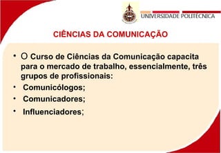 CIÊNCIAS DA COMUNICAÇÃO
• O Curso de Ciências da Comunicação capacita
para o mercado de trabalho, essencialmente, três
grupos de profissionais:
• Comunicólogos;
• Comunicadores;
• Influenciadores;
 