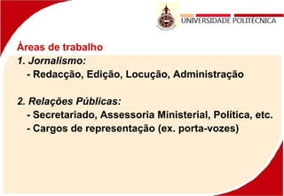 Áreas de trabalho
1. Jornalismo:
- Redacção, Edição, Locução, Administração
2. Relações Públicas:
- Secretariado, Assessoria Ministerial, Política, etc.
- Cargos de representação (ex. porta-vozes)
 
