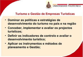 Turismo e Gestão de Empresas Turísticas
• Dominar as políticas e estratégias de
desenvolvimento do turismo no país e na região
• Conceber, implementar e avaliar os projectos
turísticos;
• Definir os indicadores de controlo e avaliar o
desenvolvimento turístico;
• Aplicar os instrumentos e métodos de
planeamento e Gestão;
 