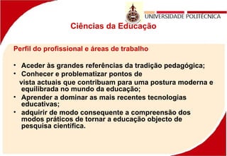 Ciências da Educação
Perfil do profissional e áreas de trabalho
• Aceder às grandes referências da tradição pedagógica;
• Conhecer e problematizar pontos de
vista actuais que contribuam para uma postura moderna e
equilibrada no mundo da educação;
• Aprender a dominar as mais recentes tecnologias
educativas;
• adquirir de modo consequente a compreensão dos
modos práticos de tornar a educação objecto de
pesquisa científica.
 