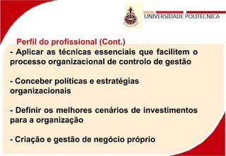 Perfil do profissional (Cont.)
- Aplicar as técnicas essenciais que facilitem o
processo organizacional de controlo de gestão
- Conceber políticas e estratégias
organizacionais
- Definir os melhores cenários de investimentos
para a organização
- Criação e gestão de negócio próprio
 