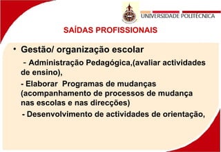 SAÍDAS PROFISSIONAIS
• Gestão/ organização escolar
- Administração Pedagógica,(avaliar actividades
de ensino),
- Elaborar Programas de mudanças
(acompanhamento de processos de mudança
nas escolas e nas direcções)
- Desenvolvimento de actividades de orientação,
 