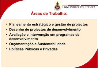Áreas de Trabalho:
• Planeamento estratégico e gestão de projectos
• Desenho de projectos de desenvolvimento
• Avaliação e intervenção em programas de
desenvolvimento
• Orçamentação e Sustentabilidade
• Políticas Públicas e Privadas
 