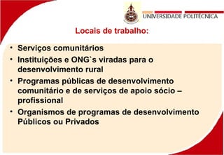 Locais de trabalho:
• Serviços comunitários
• Instituições e ONG`s viradas para o
desenvolvimento rural
• Programas públicas de desenvolvimento
comunitário e de serviços de apoio sócio –
profissional
• Organismos de programas de desenvolvimento
Públicos ou Privados
 
