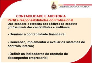 CONTABILIDADE E AUDITORIA
Perfil e responsabilidades do Profissional
Que conhece e respeita dos códigos de conduta
profissionais dos contabilistas e auditores;
- Dominar a contabilidade financeira;
- Conceber, implementar e avaliar os sistemas de
controlo interno;
- Definir os indicadores de controlo de
desempenho empresarial;
 