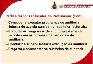 Perfil e responsabilidades do Profissional (Cont.)
- Conceber e executar programas de auditoria
interna de acordo com as normas internacionais;
- Elaborar os programas de auditoria externa de
acordo com as normas internacionais de
auditoria;
- Conduzir e supervisionar a execução da auditoria
- Preparar e apresentar os relatórios de auditoria
 
