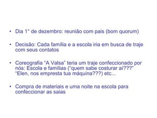 Dia 1° de dezembro: reunião com pais (bom quorum) Decisão: Cada família e a escola iria em busca de traje com seus contatos Coreografia “A Valsa” teria um traje confeccionado por nós: Escola e famílias (“quem sabe costurar aí???” “Elen, nos empresta tua máquina???) etc... Compra de materiais e uma noite na escola para confeccionar as saias 