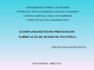 UNIVERSIDADE FEDERAL DA PARAÍBA
CENTRO DE CIÊNCIAS HUMANAS, SOCIAIS E AGRÁRIAS
     COLÉGIO AGRÍCOLA VIDAL DE NEGREIROS
       CURSO TÉCNICO EM AGROINDÚSTRIA




 ACOMPANHAMENTO DO PROCESSO DE
 FABRICAÇÃO DE QUEIJO DE MANTEIGA


                         ERNANE DOS SANTOS SOUZA




           BANANEIRAS, ABRIL/2012
 