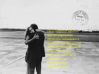 Devo esquecer aqueles que me impuseram obstáculos infundados e agradecer àqueles que me impulsionaram adiante. É hora, mais do que nunca, de valorizar as amizades e os conhecimentos adquiridos aqui.