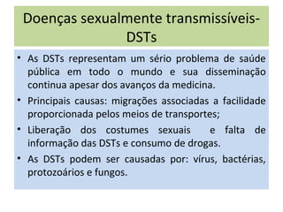 Doenças sexualmente transmissíveis-
DSTs
• As DSTs representam um sério problema de saúde
pública em todo o mundo e sua disseminação
continua apesar dos avanços da medicina.
• Principais causas: migrações associadas a facilidade
proporcionada pelos meios de transportes;
• Liberação dos costumes sexuais e falta de
informação das DSTs e consumo de drogas.
• As DSTs podem ser causadas por: vírus, bactérias,
protozoários e fungos.
 