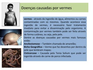 Doenças causadas por vermes
vermes - através da ingestão de água, alimentos ou carnes
contaminadas com os mesmos. Quando acontece essa
ingestão de vermes, é necessário fazer tratamento
imediato para evitar a disseminação pelo organismo. A
contaminação por vermes também pode ser feita através
de forma cutânea, ou seja, pela pele.
Dentre as doenças causadas por vermes mais famosas
estão:
Ancilostomose – Também chamada de amarelão;
Bicho Geográfico – Verme que faz desenhos por dentro da
pele que lembram mapas;
Cisticercose – Causada pela Tenia Solium que pode ser
ingerida através de carne de porco infectada.
 