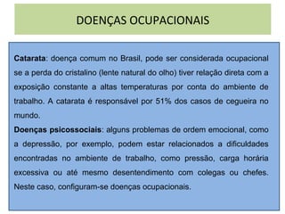 DOENÇAS OCUPACIONAIS
Catarata: doença comum no Brasil, pode ser considerada ocupacional
se a perda do cristalino (lente natural do olho) tiver relação direta com a
exposição constante a altas temperaturas por conta do ambiente de
trabalho. A catarata é responsável por 51% dos casos de cegueira no
mundo.
Doenças psicossociais: alguns problemas de ordem emocional, como
a depressão, por exemplo, podem estar relacionados a dificuldades
encontradas no ambiente de trabalho, como pressão, carga horária
excessiva ou até mesmo desentendimento com colegas ou chefes.
Neste caso, configuram-se doenças ocupacionais.
 
