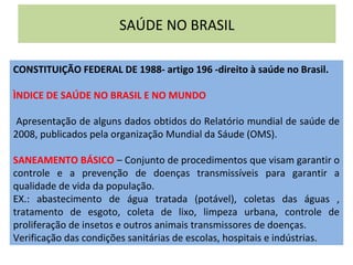 SAÚDE NO BRASIL
CONSTITUIÇÃO FEDERAL DE 1988- artigo 196 -direito à saúde no Brasil.
ÌNDICE DE SAÚDE NO BRASIL E NO MUNDO
Apresentação de alguns dados obtidos do Relatório mundial de saúde de
2008, publicados pela organização Mundial da Sáude (OMS).
SANEAMENTO BÁSICO – Conjunto de procedimentos que visam garantir o
controle e a prevenção de doenças transmissíveis para garantir a
qualidade de vida da população.
EX.: abastecimento de água tratada (potável), coletas das águas ,
tratamento de esgoto, coleta de lixo, limpeza urbana, controle de
proliferação de insetos e outros animais transmissores de doenças.
Verificação das condições sanitárias de escolas, hospitais e indústrias.
 