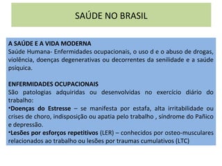 SAÚDE NO BRASIL
A SAÚDE E A VIDA MODERNA
Saúde Humana- Enfermidades ocupacionais, o uso d e o abuso de drogas,
violência, doenças degenerativas ou decorrentes da senilidade e a saúde
psíquica.
ENFERMIDADES OCUPACIONAIS
São patologias adquiridas ou desenvolvidas no exercício diário do
trabalho:
•Doenças do Estresse – se manifesta por estafa, alta irritabilidade ou
crises de choro, indisposição ou apatia pelo trabalho , síndrome do Pañico
e depressão.
•Lesões por esforços repetitivos (LER) – conhecidos por osteo-musculares
relacionados ao trabalho ou lesões por traumas cumulativos (LTC)
 