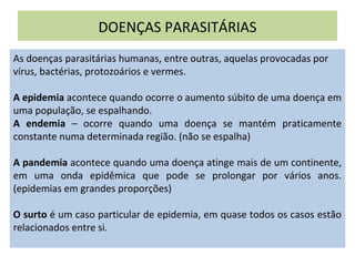DOENÇAS PARASITÁRIAS
As doenças parasitárias humanas, entre outras, aquelas provocadas por
vírus, bactérias, protozoários e vermes.
A epidemia acontece quando ocorre o aumento súbito de uma doença em
uma população, se espalhando.
A endemia – ocorre quando uma doença se mantém praticamente
constante numa determinada região. (não se espalha)
A pandemia acontece quando uma doença atinge mais de um continente,
em uma onda epidêmica que pode se prolongar por vários anos.
(epidemias em grandes proporções)
O surto é um caso particular de epidemia, em quase todos os casos estão
relacionados entre si.
 