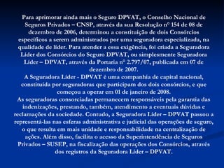 Para aprimorar ainda mais o Seguro DPVAT, o Conselho Nacional de Seguros Privados – CNSP, através da sua Resolução n° 154 de 08 de dezembro de 2006, determinou a constituição de dois Consórcios específicos a serem administrados por uma seguradora especializada, na qualidade de líder. Para atender a essa exigência, foi criada a Seguradora Líder dos Consórcios do Seguro DPVAT, ou simplesmente Seguradora Líder – DPVAT, através da Portaria n° 2.797/07, publicada em 07 de dezembro de 2007. A Seguradora Líder - DPVAT é uma companhia de capital nacional, constituída por seguradoras que participam dos dois consórcios, e que começou a operar em 01 de janeiro de 2008. As seguradoras consorciadas permanecem responsáveis pela garantia das indenizações, prestando, também, atendimento a eventuais dúvidas e reclamações da sociedade. Contudo, a Seguradora Líder – DPVAT passou a representá-las nas esferas administrativa e judicial das operações de seguro, o que resulta em mais unidade e responsabilidade na centralização de ações. Além disso, facilita o acesso da Superintendência de Seguros Privados – SUSEP, na fiscalização das operações dos Consórcios, através dos registros da Seguradora Líder – DPVAT. 