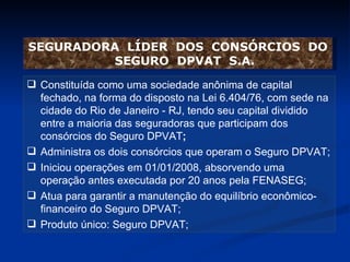 Constituída como uma sociedade anônima de capital fechado, na forma do disposto na Lei 6.404/76, com sede na cidade do Rio de Janeiro - RJ, tendo seu capital dividido entre a maioria das seguradoras que participam dos consórcios do Seguro DPVAT ; Administra os dois consórcios que operam o Seguro DPVAT; Iniciou operações em 01/01/2008, absorvendo uma operação antes executada por 20 anos pela FENASEG; Atua para garantir a manutenção do equilíbrio econômico-financeiro do Seguro DPVAT;  Produto único: Seguro DPVAT; SEGURADORA  LÍDER  DOS  CONSÓRCIOS  DO SEGURO  DPVAT  S.A. 