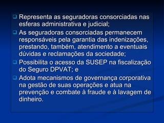 Representa as seguradoras consorciadas nas esferas administrativa e judicial; As seguradoras consorciadas permanecem responsáveis pela garantia das indenizações, prestando, também, atendimento a eventuais dúvidas e reclamações da sociedade; Possibilita o acesso da SUSEP na fiscalização do Seguro DPVAT; e Adota mecanismos de governança corporativa na gestão de suas operações e atua na prevenção e combate à fraude e à lavagem de dinheiro. 