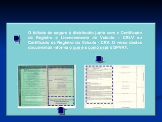 O bilhete de seguro é distribuído junto com o Certificado de Registro e Licenciamento de Veículo – CRLV ou Certificado de Registro do Veículo - CRV. O verso destes documentos informa  o que é  e  como usar  o DPVAT. 