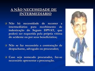 A NÃO NECESSIDADE DE INTERMEDIÁRIO Não há necessidade de recorrer a intermediários para recebimento de indenização do Seguro DPVAT, que poderá ser requerida pela própria vítima do acidente ou por seus beneficiários; Não se faz necessária a contratação de despachante, advogado ou procurador; Caso seja nomeado procurador, faz-se necessário apresentar a procuração. 