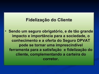 Fidelização do Cliente Sendo um seguro obrigatório, e de tão grande impacto e importância para a sociedade, o conhecimento e a oferta do Seguro DPVAT pode se tornar uma imprescindível ferramenta para a satisfação  e fidelização do cliente, complementando a carteira do corretor. 