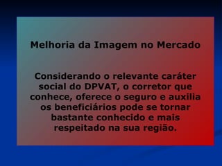 Melhoria da Imagem no Mercado Considerando o relevante caráter social do DPVAT, o corretor que conhece, oferece o seguro e auxilia os beneficiários pode se tornar bastante conhecido e mais respeitado na sua região. 