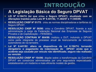 INTRODUÇÃO A Legislação Básica do Seguro DPVAT LEI Nº 6.194/74 (lei que criou o Seguro DPVAT): atualizada com as alterações trazidas pelas Leis Nº 8.441/92, 11.482/07 e 11.945/09. RESOLUÇÃO CNSP Nº 01/75:  criou as normas disciplinadoras e tarifárias do Seguro DPVAT. RESOLUÇÃO CNSP Nº 06/86:  criou o Convênio DPVAT, ficando a sua administração a cargo da Federação Nacional das Empresas de Seguros Privados e de Capitalização – FENASEG. RESOLUÇÃO CONTRAN Nº 664/86:  instituiu o DUT, incluindo o DPVAT como parte integrante do processo anual de licenciamento de veículos automotores de via terrestre. Lei Nº 8.441/92: altera os dispositivos da Lei 6.194/74, tornando obrigatório o pagamento da indenização do  DPVAT ainda que o acidente seja causado por veículo não identificado, seguro não realizado ou vencido  . RESOLUÇÃO CNSP Nº 154/06:   dispõe sobre a transformação do Convênio DPVAT em consórcios administrados por uma seguradora especializada, estabelecendo um moderno e mais eficiente modelo de gestão. 