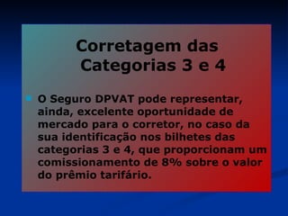 Corretagem das Categorias 3 e 4 O Seguro DPVAT pode representar, ainda, excelente oportunidade de mercado para o corretor, no caso da sua identificação nos bilhetes das categorias 3 e 4, que proporcionam um comissionamento de 8% sobre o valor do prêmio tarifário. 