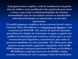 O programa busca ampliar a rede de atendimento, lançando mão da melhor e mais qualificada rede organizada para tratar o tema, o que tende a reduzir participação de terceiros intermediários que em sua maioria oneram os beneficiários cobrando participação na indenização, em elevados percentuais. O modelo proposto compõe-se de um contrato formal  entre a Centauro Vida e Previdência e as  Corretoras de Seguros  e com a anuência do SINCOR - ES, através do qual são ajustados procedimentos simples de orientação, recepção e registro dos pedidos de indenização pela corretora, serviço que a ela será remunerado pela Seguradora, mensalmente, para todos os processos liquidados no mês encerrado.  Os valores para cada processo recepcionado, registrado e liquidado, serão de R$ 50,00 (cinquenta reais) para processos de Morte ou Invalidez e R$ 10,00 (dez reais) para processos de DAMS, vedada, contudo, a cobrança de valor a qualquer título do beneficiário.  