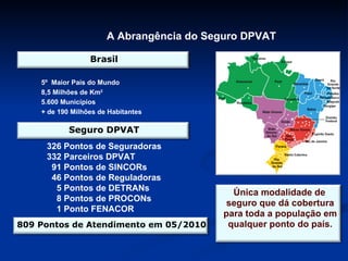 A Abrangência do Seguro DPVAT 5º  Maior País do Mundo 8,5 Milhões de Km 2 5.600 Municípios + de 190 Milhões de Habitantes 326 Pontos de Seguradoras 332 Parceiros DPVAT 91 Pontos de SINCORs 46 Pontos de Reguladoras 5 Pontos de DETRANs 8 Pontos de PROCONs  1 Ponto FENACOR Brasil Seguro DPVAT 809 Pontos de Atendimento em 05/2010 Única modalidade de seguro que dá cobertura para toda a população em qualquer ponto do país. 