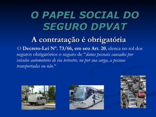 O PAPEL SOCIAL DO SEGURO DPVAT A contratação é obrigatória O  Decreto-Lei Nº. 73/66, em seu Art. 20 , elenca no rol dos seguros obrigatórios o seguro de “ danos pessoais causados por veículos automotores de via terrestre, ou por sua carga, a pessoas transportadas ou não .“ 