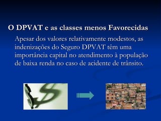 O DPVAT e as classes menos Favorecidas Apesar dos valores relativamente modestos, as indenizações do Seguro DPVAT têm uma importância capital no atendimento à população de baixa renda no caso de acidente de trânsito. 