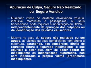 Apuração de Culpa, Seguro Não Realizado  ou  Seguro Vencido Qualquer vítima de acidente envolvendo veículo, inclusive motoristas e passageiros, ou seus beneficiários, pode requerer a indenização do DPVAT,  independentemente da apuração dos culpados ou da identificação dos veículos causadores . Mesmo no caso de  seguro não realizado ou em atraso , as vítimas ou seus beneficiários têm direito à cobertura,  garantindo, aos consórcios, direito de regresso contra o segurado inadimplente, o que equivale a dizer que, além de poder cobrar do inadimplente as indenizações suportadas, não será indenizada a própria vítima (proprietário inadimplente). 