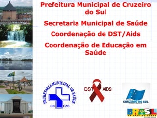 Prefeitura Municipal de Cruzeiro
do Sul
Secretaria Municipal de Saúde
Coordenação de DST/Aids
Coordenação de Educação em
Saúde
 