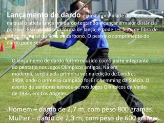 Lançamento de dardoé uma modalidade do atletismo na qual o atleta lança um dardo tentando alcançar a maior distância possível. Esse dardo tem forma de lança, e pode ser feito de fibra de vidro, de metal ou fibra de carbono. O peso e o comprimento do dardo pode ser: O lançamento de dardo foi introduzido como parte integrante do pentatlo nos Jogos Olímpicos antigos. Na era moderna, surgiu pela primeira vez na edição de Londres 1908, onde o primeiro campeão foi Eric Lemming da Suécia. O evento de senhoras estreou-se nos Jogos Olímpicos de Verão de 1932, em Los Angeles.Homem – dardo de 2,7 m, com peso 800 gramas.Mulher – dardo de 2,3 m, com peso de 600 gramas.