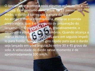 O lançamento acontece após algumas ações como a corrida. Esse percurso varia entre 7 a 13 passos. Até então, o dardo é carregado à altura da testa.Ao atingir a marca intermediária, inicia-se a corrida preparatória, que é o momento de preparação do lançamento. O atleta posiciona, gradativamente, o dardo para atrás da linha dos ombros. Quando alcança a marca inclina o tronco para trás para em seguida impeli-lo para frente, fazendo um giro rápido para que o dardo seja lançado em uma angulação entre 30 e 45 graus do solo. A velocidade do dardo nesse momento é de aproximadamente 100 km/h.