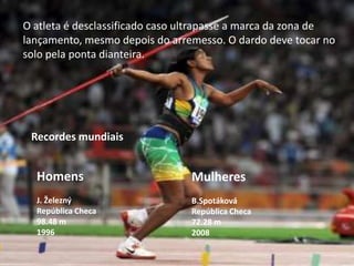 O atleta é desclassificado caso ultrapasse a marca da zona de lançamento, mesmo depois do arremesso. O dardo deve tocar no solo pela ponta dianteira.Recordes mundiaisHomensJ. ŽeleznýRepública Checa98.48 m1996MulheresB.SpotákováRepública Checa72.28 m2008