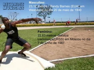 Masculino:23,12 metros - Randy Barnes (EUA) em Westwood do dia 20 de maio de 1990Recordes MundiaisFeminino:22,63 metros -NatalyaLisovskaya(URSS) em Moscou no dia 7 de junho de 1987