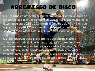 Arremesso de discoO disco usado é um prato de metal que se lança e tem a forma de um círculo que tem um diâmetro de 22 cm. Na prova masculina, o disco mede entre 219 e 221 mm de diâmetro e de 44 a 46 mm de espessura e pesa 2 kg. Na modalidade feminina, mede entre 180 e 182 mm de diâmetro e de 37 a 39 mm de espessura, pesando 1 kg.O atleta segura o disco plano contra os dedos da mão e o antebraço do lado do lançamento, logo gira sobre si mesmo rapidamente e lança o disco ao ar estendendo o braço. Todo o material deve ser fornecido pela organização da competição.Para melhorar a pegada é permitido o uso de uma substância adequada nas mãos. Pode ser usado um cinturão para proteger a coluna.