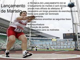 A TÉCNICA DO LANÇAMENTO DO MARTELOO lançamento do martelo é sem dúvida uma das provas mais difíceis do atletismo. Énecessário um longo processo de exercitação e de treino para poder ser dominadocompletamente.Nele podemos encontrar as seguintes fases técnicas:a) Empunhadurab) Posição de partidac) Balanceios para os molinetesd) Molinetese) Girosf) Lançamento propriamente ditog) ReversãoLançamento de Martelo 