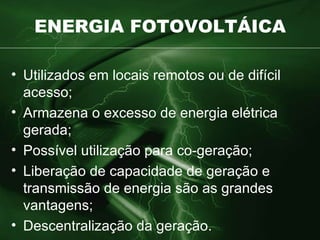 ENERGIA FOTOVOLTÁICA Utilizados em locais remotos ou de difícil acesso; Armazena o excesso de energia elétrica gerada; Possível utilização para co-geração; Liberação de capacidade de geração e transmissão de energia são as grandes vantagens; Descentralização da geração. 