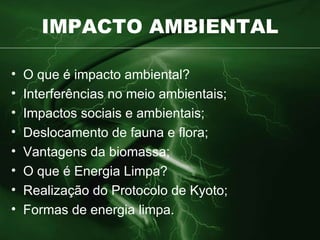 IMPACTO AMBIENTAL O que é impacto ambiental? Interferências no meio ambientais; Impactos sociais e ambientais; Deslocamento de fauna e flora; Vantagens da biomassa; O que é Energia Limpa? Realização do Protocolo de Kyoto; Formas de energia limpa. 