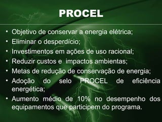 PROCEL Objetivo de conservar a energia elétrica; Eliminar o desperdício; Investimentos em ações de uso racional; Reduzir custos e  impactos ambientas; Metas de redução de conservação de energia; Adoção do selo PROCEL de eficiência energética; Aumento médio de 10% no desempenho dos equipamentos que participem do programa. 